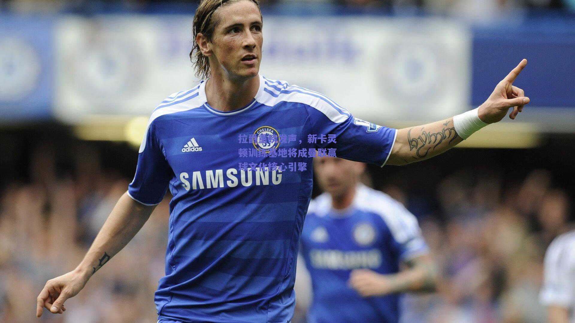 拉爵重磅发声,新卡灵顿训练基地将成曼联赢球文化核心引擎