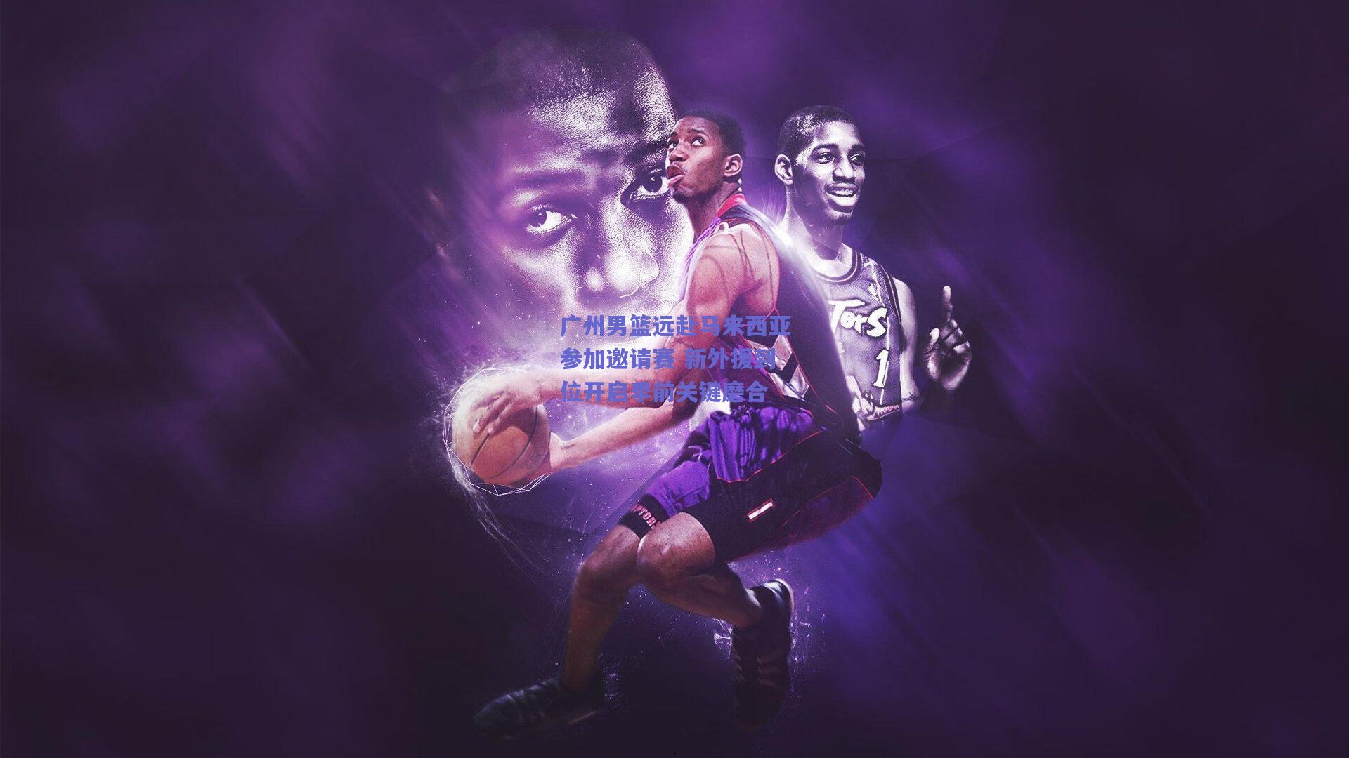 广州男篮远赴马来西亚参加邀请赛 新外援到位开启季前关键磨合